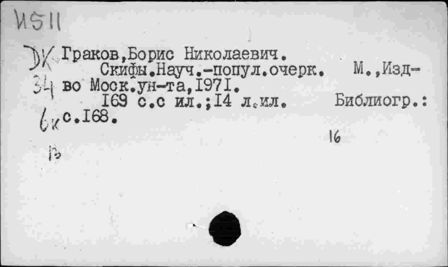 ﻿VS II
"W Граков »Борис Николаевич.
<7	Скифы.Науч.-попул. очерк,
во Моск.ун-та,1971.
169 с.с ил.;14 ЛсИЛ.
М.,Изд-
Библиогр.:
16